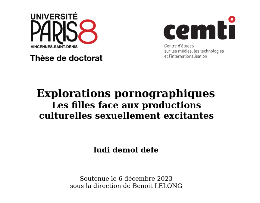 page de garde ma thèse de doctorat

université Paris 8 Vincennes-Saint-Denis

cemti : Centre d'études sur les médias, les technologies et l'internationalisation

Thèse de Doctorat

Exploration pornographiques - Les filles face aux productions culturelles sexuellement excitantes

ludi demol defe

soutenue le 6 décembre 2023
sous la direction de Benoit Lelong